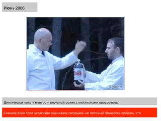 Июнь 2006




Диетическая кока + ментос = вирусный ролик с миллионами просмотров.


Сначала Кока Кола негативно оценивала ситуацию, но потом ей пришлось принять, что
 