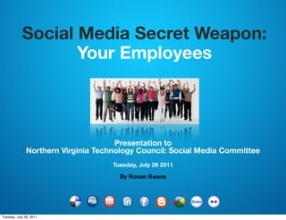 Social Media Secret Weapon:
                   Your Employees



                                      Presentation to
               Northern Virginia Technology Council: Social Media Committee
                                     Tuesday, July 26 2011

                                       By Ronan Keane




Tuesday, July 26, 2011
 