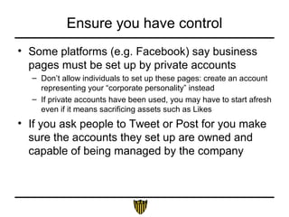 Ensure you have control
• Some platforms (e.g. Facebook) say business
pages must be set up by private accounts
– Don’t allow individuals to set up these pages: create an account
representing your “corporate personality” instead
– If private accounts have been used, you may have to start afresh
even if it means sacrificing assets such as Likes
• If you ask people to Tweet or Post for you make
sure the accounts they set up are owned and
capable of being managed by the company
 