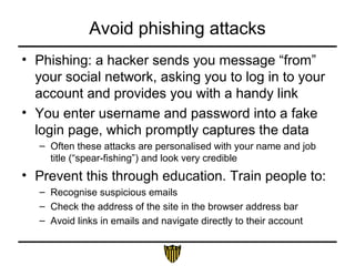 Avoid phishing attacks
• Phishing: a hacker sends you message “from”
your social network, asking you to log in to your
account and provides you with a handy link
• You enter username and password into a fake
login page, which promptly captures the data
– Often these attacks are personalised with your name and job
title (“spear-fishing”) and look very credible
• Prevent this through education. Train people to:
– Recognise suspicious emails
– Check the address of the site in the browser address bar
– Avoid links in emails and navigate directly to their account
 