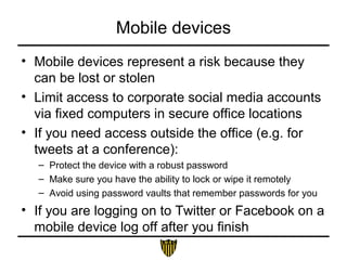 Mobile devices
• Mobile devices represent a risk because they
can be lost or stolen
• Limit access to corporate social media accounts
via fixed computers in secure office locations
• If you need access outside the office (e.g. for
tweets at a conference):
– Protect the device with a robust password
– Make sure you have the ability to lock or wipe it remotely
– Avoid using password vaults that remember passwords for you
• If you are logging on to Twitter or Facebook on a
mobile device log off after you finish
 