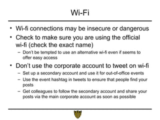 Wi-Fi
• Wi-fi connections may be insecure or dangerous
• Check to make sure you are using the official
wi-fi (check the exact name)
– Don’t be tempted to use an alternative wi-fi even if seems to
offer easy access
• Don’t use the corporate account to tweet on wi-fi
– Set up a secondary account and use it for out-of-office events
– Use the event hashtag in tweets to ensure that people find your
posts
– Get colleagues to follow the secondary account and share your
posts via the main corporate account as soon as possible
 