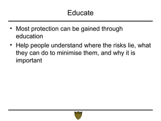 Educate
• Most protection can be gained through
education
• Help people understand where the risks lie, what
they can do to minimise them, and why it is
important
 