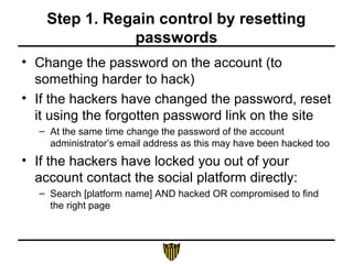 Step 1. Regain control by resetting
passwords
• Change the password on the account (to
something harder to hack)
• If the hackers have changed the password, reset
it using the forgotten password link on the site
– At the same time change the password of the account
administrator’s email address as this may have been hacked too
• If the hackers have locked you out of your
account contact the social platform directly:
– Search [platform name] AND hacked OR compromised to find
the right page
 