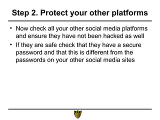 Step 2. Protect your other platforms
• Now check all your other social media platforms
and ensure they have not been hacked as well
• If they are safe check that they have a secure
password and that this is different from the
passwords on your other social media sites
 