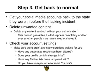 Step 3. Get back to normal
• Get your social media accounts back to the state
they were in before the hacking incident
• Delete unwanted content
– Delete any content sent out without your authorisation
• This doesn’t guarantee it will disappear completely and for
ever as other people may have saved or shared it
• Check your account settings
– Make sure there aren’t any nasty surprises waiting for you
• Have any automated responses been altered?
• Does your profile contain strange links?
• Have any Twitter lists been tampered with?
• Do you have unexpected new some “friends”?
 