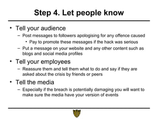 Step 4. Let people know
• Tell your audience
– Post messages to followers apologising for any offence caused
• Pay to promote these messages if the hack was serious
– Put a message on your website and any other content such as
blogs and social media profiles
• Tell your employees
– Reassure them and tell them what to do and say if they are
asked about the crisis by friends or peers
• Tell the media
– Especially if the breach is potentially damaging you will want to
make sure the media have your version of events
 