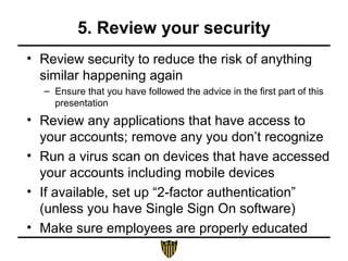 5. Review your security
• Review security to reduce the risk of anything
similar happening again
– Ensure that you have followed the advice in the first part of this
presentation
• Review any applications that have access to
your accounts; remove any you don’t recognize
• Run a virus scan on devices that have accessed
your accounts including mobile devices
• If available, set up “2-factor authentication”
(unless you have Single Sign On software)
• Make sure employees are properly educated
 