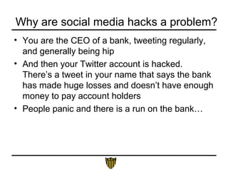 Why are social media hacks a problem?
• You are the CEO of a bank, tweeting regularly,
and generally being hip
• And then your Twitter account is hacked.
There’s a tweet in your name that says the bank
has made huge losses and doesn’t have enough
money to pay account holders
• People panic and there is a run on the bank…
 