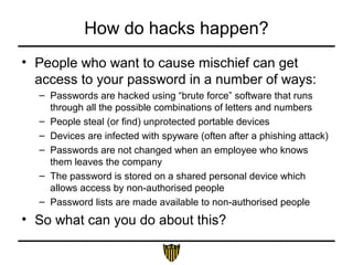 How do hacks happen?
• People who want to cause mischief can get
access to your password in a number of ways:
– Passwords are hacked using “brute force” software that runs
through all the possible combinations of letters and numbers
– People steal (or find) unprotected portable devices
– Devices are infected with spyware (often after a phishing attack)
– Passwords are not changed when an employee who knows
them leaves the company
– The password is stored on a shared personal device which
allows access by non-authorised people
– Password lists are made available to non-authorised people
• So what can you do about this?
 