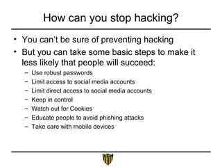 How can you stop hacking?
• You can’t be sure of preventing hacking
• But you can take some basic steps to make it
less likely that people will succeed:
– Use robust passwords
– Limit access to social media accounts
– Limit direct access to social media accounts
– Keep in control
– Watch out for Cookies
– Educate people to avoid phishing attacks
– Take care with mobile devices
 
