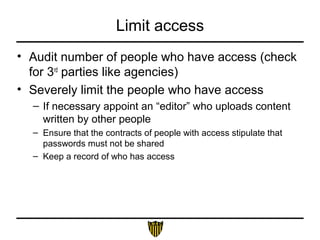 Limit access
• Audit number of people who have access (check
for 3rd
parties like agencies)
• Severely limit the people who have access
– If necessary appoint an “editor” who uploads content
written by other people
– Ensure that the contracts of people with access stipulate that
passwords must not be shared
– Keep a record of who has access
 