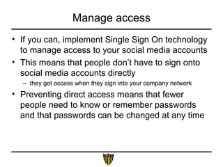 Manage access
• If you can, implement Single Sign On technology
to manage access to your social media accounts
• This means that people don’t have to sign onto
social media accounts directly
– they get access when they sign into your company network
• Preventing direct access means that fewer
people need to know or remember passwords
and that passwords can be changed at any time
 