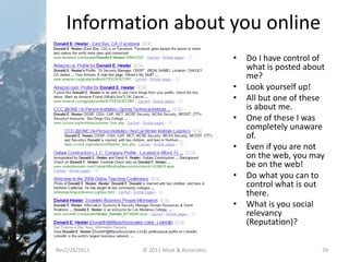 Information about you online
• Do I have control of
what is posted about
me?
• Look yourself up!
• All but one of these
is about me.
• One of these I was
completely unaware
of.
• Even if you are not
on the web, you may
be on the web!
• Do what you can to
control what is out
there.
• What is you social
relevancy
(Reputation)?
Rev2/28/2011 © 2011 Maze & Associates 29
 