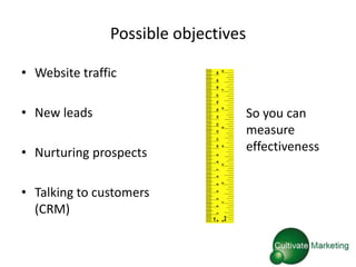 Possible objectives

• Website traffic

• New leads                          So you can
                                     measure
• Nurturing prospects                effectiveness


• Talking to customers
  (CRM)
 