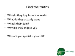 Find the truths

•   Why do they buy from you, really
•   What do they actually want
•   What’s their pain?
•   Why did they choose you

• Why are you special – your USP
 