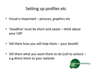 Setting up profiles etc

• Visual is important – pictures, graphics etc

• ‘Headline’ must be short and sweet – think about
  your USP

• Tell them how you will help them – your benefit

• Tell them what you want them to do (call to action) –
  e.g direct them to your website
 