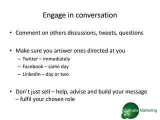 Engage in conversation

• Comment on others discussions, tweets, questions

• Make sure you answer ones directed at you
   – Twitter – immediately
   – Facebook – same day
   – Linkedin – day or two


• Don’t just sell – help, advise and build your message
  – fulfil your chosen role
 