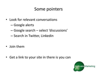 Some pointers

• Look for relevant conversations
   – Google alerts
   – Google search – select ‘discussions’
   – Search in Twitter, Linkedin

• Join them

• Get a link to your site in there is you can
 