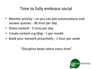 Time to fully embrace social

• Monitor activity – so you can join conversations and
  answer queries - 30 mins per day
• Share content - 5 mins per day
• Create content e.g blog - 1 per month
• Build your network proactively - 1 hour per week

          “Discipline beats talent every time”
 