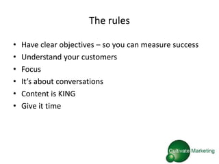 The rules

•   Have clear objectives – so you can measure success
•   Understand your customers
•   Focus
•   It’s about conversations
•   Content is KING
•   Give it time
 