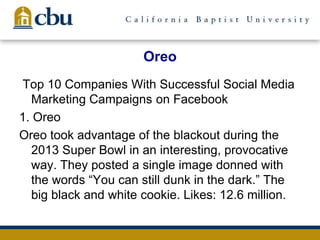 Oreo
Top 10 Companies With Successful Social Media
Marketing Campaigns on Facebook
1. Oreo
Oreo took advantage of the blackout during the
2013 Super Bowl in an interesting, provocative
way. They posted a single image donned with
the words ―You can still dunk in the dark.‖ The
big black and white cookie. Likes: 12.6 million.
 