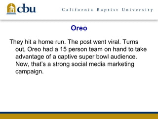 Oreo
They hit a home run. The post went viral. Turns
out, Oreo had a 15 person team on hand to take
advantage of a captive super bowl audience.
Now, that’s a strong social media marketing
campaign.
 