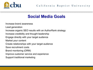 Social Media Goals
Increase brand awareness
Lead generation
Increase organic SEO results with an AuthorRank strategy
Increase credibility and thought leadership
Engage directly with your target audience
Market your content
Create relationships with your target audience
Save recruitment costs
Brand monitoring (ORM)
Improve customer service and experience
Support traditional marketing
 