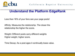 Understand the Platform EdgeRank
Less than 16% of your fans see your page posts!
Affinity: Measures the relationship. The closer the
relationship the higher the score.
Weight: Different posts carry different weights
Higher weight, higher score.
Time Decay: As a post ages it continually loses value.
 