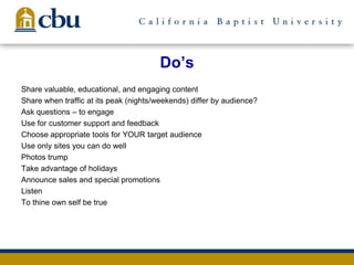 Do’s
Share valuable, educational, and engaging content
Share when traffic at its peak (nights/weekends) differ by audience?
Ask questions – to engage
Use for customer support and feedback
Choose appropriate tools for YOUR target audience
Use only sites you can do well
Photos trump
Take advantage of holidays
Announce sales and special promotions
Listen
To thine own self be true
 
