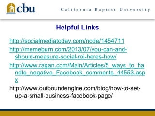 Helpful Links
http://socialmediatoday.com/node/1454711
http://memeburn.com/2013/07/you-can-and-
should-measure-social-roi-heres-how/
http://www.ragan.com/Main/Articles/5_ways_to_ha
ndle_negative_Facebook_comments_44553.asp
x
http://www.outboundengine.com/blog/how-to-set-
up-a-small-business-facebook-page/
 