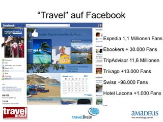 “Travel” auf Facebook

               Expedia 1,1 Millionen Fans

               Ebookers + 30.000 Fans

               TripAdvisor 11,6 Millionen

               Trivago +13.000 Fans

               Swiss +98.000 Fans

               Hotel Lacona +1.000 Fans

               ...
 