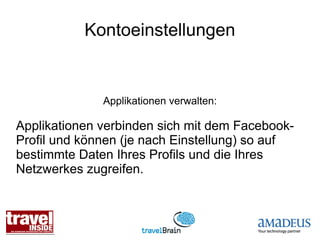 Kontoeinstellungen


              Applikationen verwalten:

Applikationen verbinden sich mit dem Facebook-
Profil und können (je nach Einstellung) so auf
bestimmte Daten Ihres Profils und die Ihres
Netzwerkes zugreifen.
 