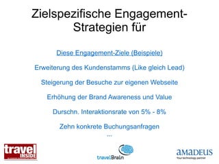 Zielspezifische Engagement-
       Strategien für
      Diese Engagement-Ziele (Beispiele)

Erweiterung des Kundenstamms (Like gleich Lead)

  Steigerung der Besuche zur eigenen Webseite

   Erhöhung der Brand Awareness und Value

     Durschn. Interaktionsrate von 5% - 8%

       Zehn konkrete Buchungsanfragen
                      ...
 
