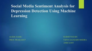 Social Media Sentiment Analysis for
Depression Detection Using Machine
Learning
GUIDE NAME: SUBMITTED BY:
PROF. PRAKASH P VIDYA SAURABH MISHRA
22MCA1055
 