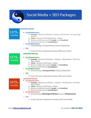 STANDARD PACKAGE

                   Social Media Actions
                         Facebook – Minimum of 40 Shares + 40 Likes + 40 Comments + 40 'Surf as Page'
                               Contents
                            Twitter - Minimum of 200 weekly Tweets + Follows
                            Minimum of 200 actions each for Google + and FriendFeed
                            Minimum of 100 actions for StumbleUpon
                   Social Media Content
                          SEO Article blogs ( 40 Original Written, Posted, & SEOptimized)
                   SEO
                            4 Hours SEO John Lee Blackwell Consultancy FREE [value $169.20]
                  ENHANCED PACKAGE

                   Social Media Actions
                          Facebook – Minimum of 100 Shares + 100 Likes + 100 Comments + 100 'Surf as
                              Page' Contents
                           Twitter - Minimum of 400 Tweets + Follows
                           Minimum of 400 actions each for Google+ and FriendFeed
                           Minimum of 200 actions for StumbleUpon
                     Social Media Content
                           SEO Article blogs ( 90 Original Written, Posted, & SEOptimized)
                   SEO
                            8 Hours SEO John Lee Blackwell Consultancy FREE [value $338.40]
                  PLATINUM PACKAGE
                   Social Media Actions
                          Facebook – Minimum of 150 Shares + 150 Likes + 150 Comments + 150 'Surf as
                            Page' Contents
                          Twitter - Minimum of 500 Tweets + Follows
                          Minimum of 500 actions each for Google+ and FriendFeed
                          Minimum of 250 actions for StumbleUpon
                   Social Media Content
                          SEO Article blogs (200 Original Written, Posted, & SEOptimized)
                   SEO
                            16 Hours SEO John Lee Blackwell Consultancy FREE [value $676.80]




email: info@socialmotive.net                                                tel. number: 1-408-533-8002
 