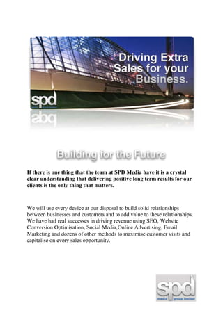 If there is one thing that the team at SPD Media have it is a crystal
clear understanding that delivering positive long term results for our
clients is the only thing that matters.



We will use every device at our disposal to build solid relationships
between businesses and customers and to add value to these relationships.
We have had real successes in driving revenue using SEO, Website
Conversion Optimisation, Social Media,Online Advertising, Email
Marketing and dozens of other methods to maximise customer visits and
capitalise on every sales opportunity.
 