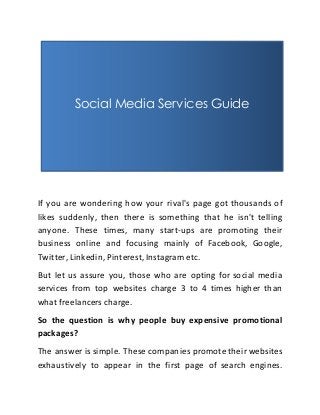 Social Media Services Guide 
If you are wondering how your rival's page got thousands of 
likes suddenly, then there is something that he isn't telling 
anyone. These times, many start-ups are promoting their 
business online and focusing mainly of Facebook, Google, 
Twitter, Linkedin, Pinterest, Instagram etc. 
But let us assure you, those who are opting for social media 
services from top websites charge 3 to 4 times higher than 
what freelancers charge. 
So the question is why people buy expensive promotional 
packages? 
The answer is simple. These companies promote their websites 
exhaustively to appear in the first page of search engines. 
 