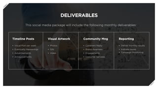 DELIVERABLES
This social media package will include the following monthly deliverables:
Timeline Posts
•	 Visual Post per week
•	 Eventually Happenings
•	 Advertisements
•	 Announcements
Visual Artwork
•	 Photos
•	 Gifs
•	 Video
Community Mng
•	 Comment Reply
•	 Brand Awarness
•	 Engagements
•	 Costumer Services
Reporting
•	 Deliver monthly results
•	 Indicate Issues
•	 Campaign Monitoring
P
R
E
V
N
E
X
T
 