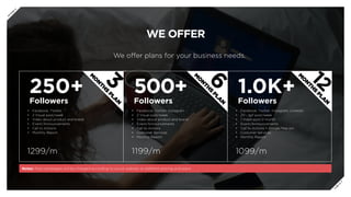 WE OFFER
We offer plans for your business needs.
250+
Followers
500+
Followers
1.0K+
Followers
•	 Facebook, Twitter
•	 2 Visual post/week
•	 Video about product and brand
•	 Event/Announcements
•	 Call to Actions
•	 Monthly Report
1299/m 1199/m 1099/m
Notes: Paid campaigns will be charged according to social website or platform pricing and plans
•	 Facebook, Twitter, Instagram
•	 2 Visual post/week
•	 Video about product and brand
•	 Event/Announcements
•	 Call to Actions
•	 Costumer Services
•	 Monthly Report
•	 Facebook, Twitter, Instagram, Linkedin
•	 2V - 1gif post/week
•	 1 Video post/2 month
•	 Event/Announcements
•	 Call to Actions + Google Map pin
•	 Costumer Services
•	 Monthly Report
3
M
O
N
TH
S
PLA
N
6
M
O
N
TH
S
PLA
N
12
M
O
N
TH
S
PLA
N
P
R
E
V
N
E
X
T
 