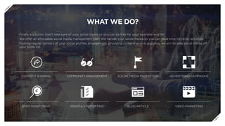 WHAT WE DO?
Finally a solution that’ll take care of your social media so you can be free for your business and life!
We offer an affordable social media management plan. We handle your social media so you can have time for other activities.
Posting regular content of your social profiles, engagement, providing comprehensive analytics, we aim to take social media off
your to-do list.
CONTENT SHARING COMMUNITY ENGAGEMENT SOCIAL MEDIA PROMOTION ADVERTISING CAMPAIGNS
SPAM MONITORING MONTHLY REPORTING BLOG ARTICLE VIDEO MARKETING
P
R
E
V
N
E
X
T
 