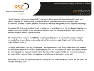 “Southend Adult Community College (SACC) are new to Social Media. We launched our Facebook and
Twitter sites late last year and have found them both an effective communication method with
our learners, potential students, partners and local businesses (Employer Responsive targeted Marketing).

It has proved to be a great tool to promote new courses, news and events on the site. By posting pictures or
an event, our 'fans' are able to tag themselves in pictures and can share our links with their friends, this
enables us to gain a wider captive audience.

We recently met Ed Miliband and Ed Balls, we uploaded the pictures to our Facebook page, it was just
minutes before we were being contacted by external organisations regarding the visit, just shows how
powerful social media is.

 Although Social Media is not my full time role, I manage to run our sites alongside my workload. However,
it is a big commitment as it has to be moderated and given the nature of social media if you don’t maintain
the sites it defeats the object. I regularly check the site over the weekend and in the evening to make sure
the nature of the material that is being posted is not offensive or derogatory in any way.

Although a lot of time and effort has gone into setting SACC up on Facebook and Twitter, we feel that it is a
valuable marketing tool.”
 