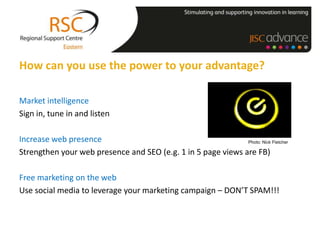 How can you use the power to your advantage?

Market intelligence
Sign in, tune in and listen

Increase web presence                                         Photo: Nick Fletcher

Strengthen your web presence and SEO (e.g. 1 in 5 page views are FB)

Free marketing on the web
Use social media to leverage your marketing campaign – DON’T SPAM!!!
 