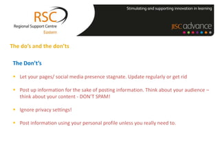The do’s and the don’ts

 The Don’t’s

  Let your pages/ social media presence stagnate. Update regularly or get rid

  Post up information for the sake of posting information. Think about your audience –
   think about your content - DON’T SPAM!

  Ignore privacy settings!

  Post information using your personal profile unless you really need to.
 
