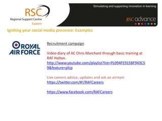 Igniting your social media presence: Examples

                    Recruitment campaign

                    Video diary of AC Chris Marchant through basic training at
                    RAF Halton.
                    http://www.youtube.com/playlist?list=PL094FE915BF943C5
                    9&feature=plcp

                    Live careers advice, updates and ask an airman:
                    https://twitter.com/#!/RAFCareers

                    https://www.facebook.com/RAFCareers
 