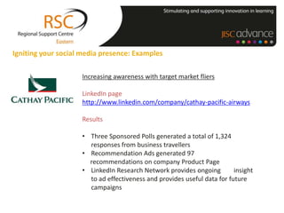 Igniting your social media presence: Examples

                    Increasing awareness with target market fliers

                    LinkedIn page
                    http://www.linkedin.com/company/cathay-pacific-airways

                    Results

                    • Three Sponsored Polls generated a total of 1,324
                      responses from business travellers
                    • Recommendation Ads generated 97
                      recommendations on company Product Page
                    • LinkedIn Research Network provides ongoing         insight
                      to ad effectiveness and provides useful data for future
                      campaigns
 