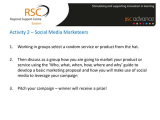 Activity 2 – Social Media Marketeers

1.   Working in groups select a random service or product from the hat.

2.   Then discuss as a group how you are going to market your product or
     service using the ‘Who, what, when, how, where and why’ guide to
     develop a basic marketing proposal and how you will make use of social
     media to leverage your campaign

3.   Pitch your campaign – winner will receive a prize!
 