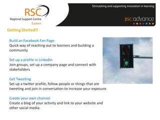 Getting Started!!

 Build an Facebook Fan Page
 Quick way of reaching out to learners and building a
 community

 Set up a profile in LinkedIn
 Join groups, set up a company page and connect with
 stakeholders

 Get Tweeting
 Set up a twitter profile, follow people or things that are
 tweeting and join in conversation to increase your exposure

 Create your own channel
 Create a blog of your activity and link to your website and
 other social media.
 