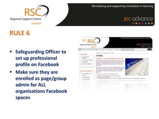 RULE 6

 Safeguarding Officer to
  set up professional
  profile on Facebook
 Make sure they are
  enrolled as page/group
  admin for ALL
  organisations Facebook
  spaces
 