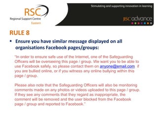 RULE 8
 Ensure you have similar message displayed on all
  organisations Facebook pages/groups:
  “In order to ensure safe use of the Internet, one of the Safeguarding
  Officers will be overseeing this page / group. We want you to be able to
  use Facebook safely, so please contact them on anyone@email.com if
  you are bullied online, or if you witness any online bullying within this
  page / group.

  Please also note that the Safeguarding Officers will also be monitoring
  comments made on any photos or videos uploaded to this page / group.
  If they see any comments that they regard as inappropriate, the
  comment will be removed and the user blocked from the Facebook
  page / group and reported to Facebook.”
 